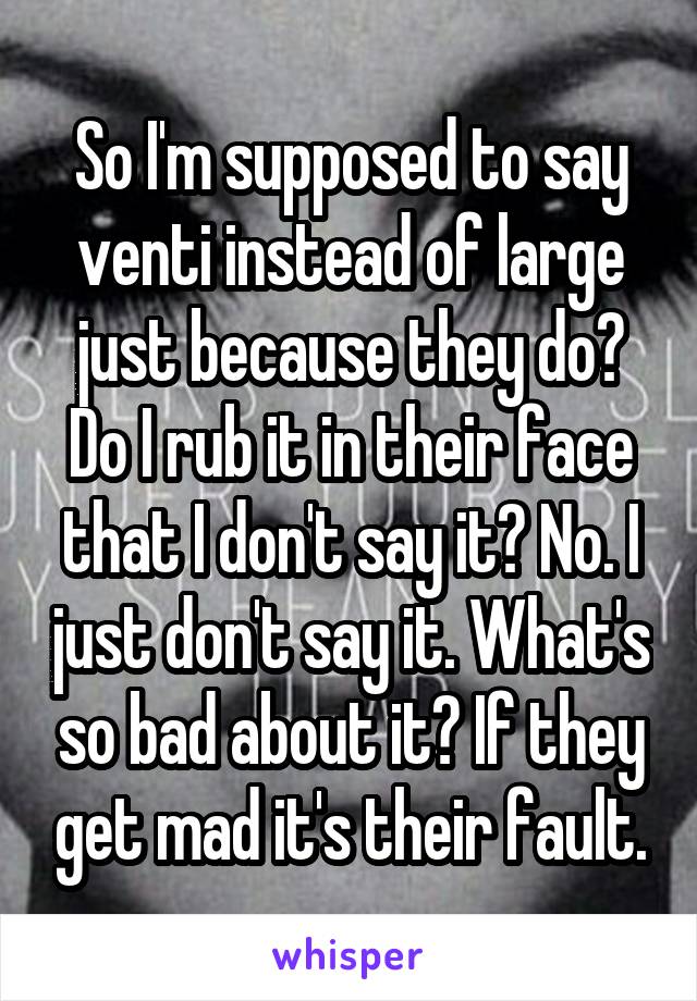 So I'm supposed to say venti instead of large just because they do? Do I rub it in their face that I don't say it? No. I just don't say it. What's so bad about it? If they get mad it's their fault.