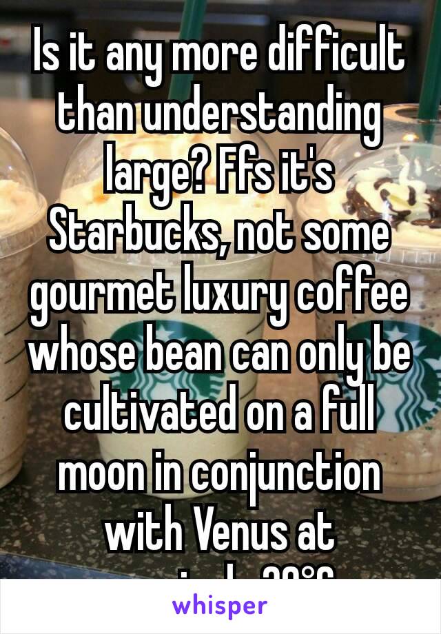 Is it any more difficult than understanding large? Ffs it's Starbucks, not some gourmet luxury coffee whose bean can only be cultivated on a full moon in conjunction with Venus at precisely 20°C