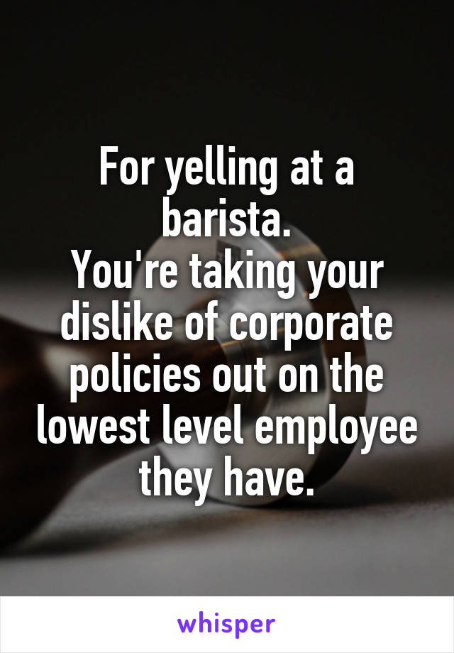 For yelling at a barista.
You're taking your dislike of corporate policies out on the lowest level employee they have.