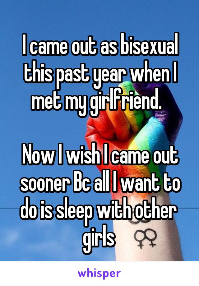 I came out as bisexual this past year when I met my girlfriend.  

Now I wish I came out sooner Bc all I want to do is sleep with other 
girls 