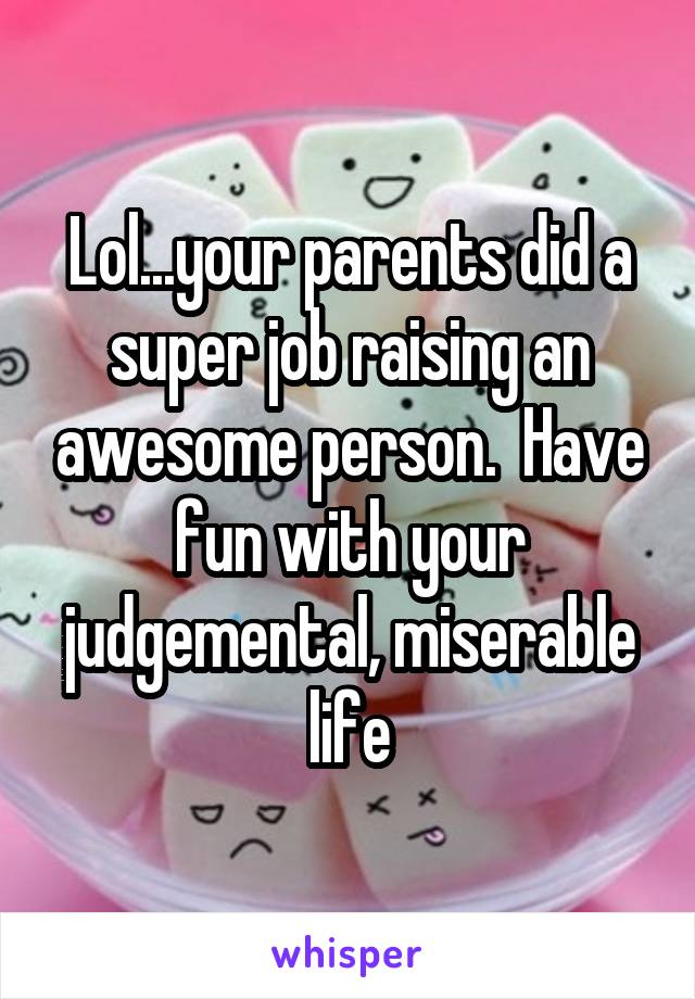 Lol...your parents did a super job raising an awesome person.  Have fun with your judgemental, miserable life