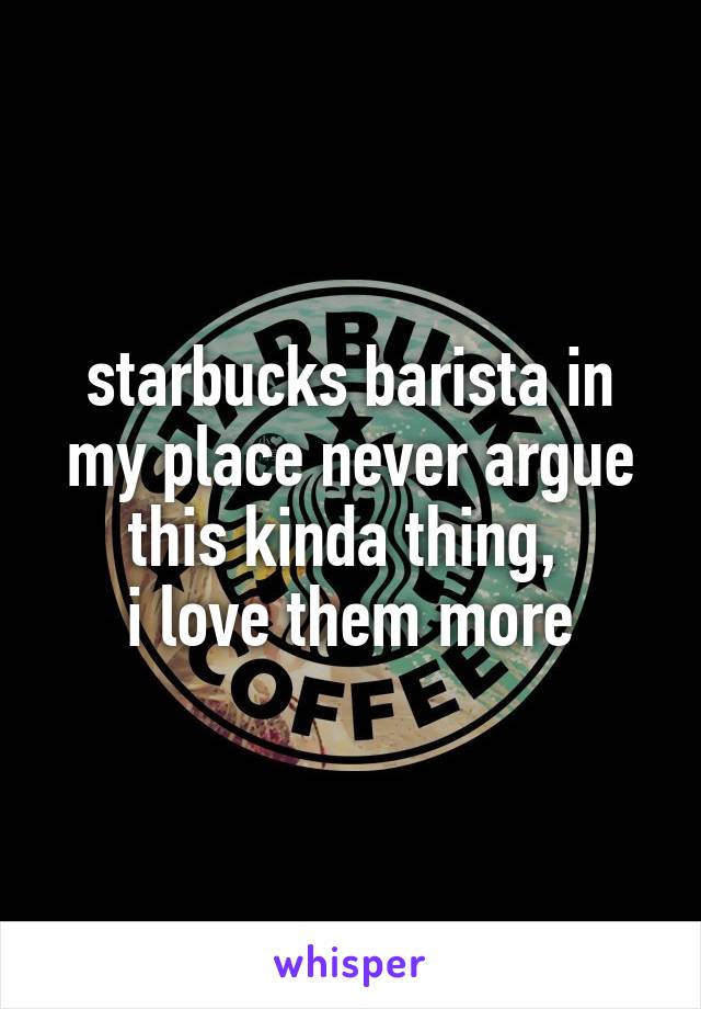 starbucks barista in my place never argue this kinda thing, 
i love them more