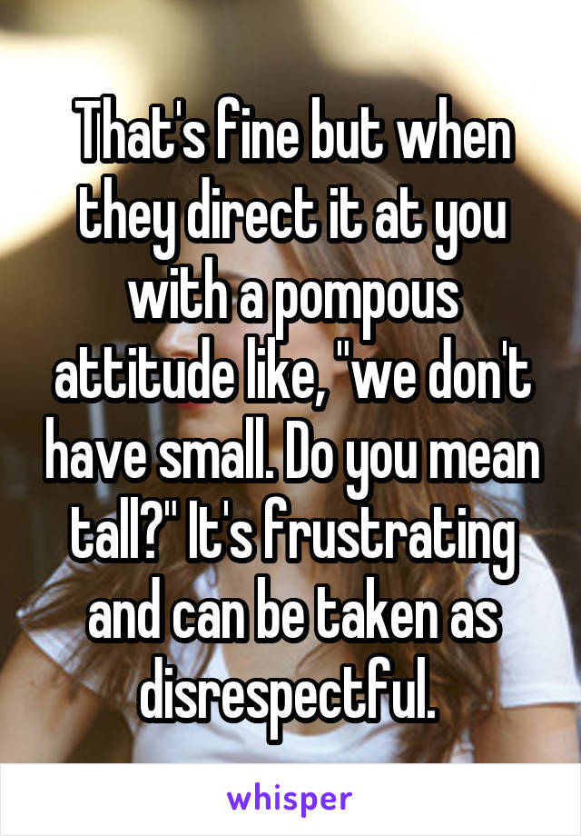 That's fine but when they direct it at you with a pompous attitude like, "we don't have small. Do you mean tall?" It's frustrating and can be taken as disrespectful. 