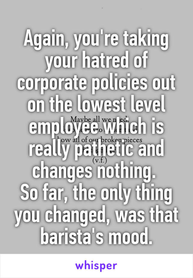 Again, you're taking your hatred of corporate policies out on the lowest level employee which is really pathetic and changes nothing. 
So far, the only thing you changed, was that barista's mood.