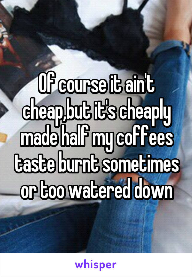 Of course it ain't cheap,but it's cheaply made half my coffees taste burnt sometimes or too watered down