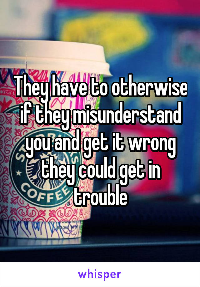 They have to otherwise if they misunderstand you and get it wrong they could get in trouble