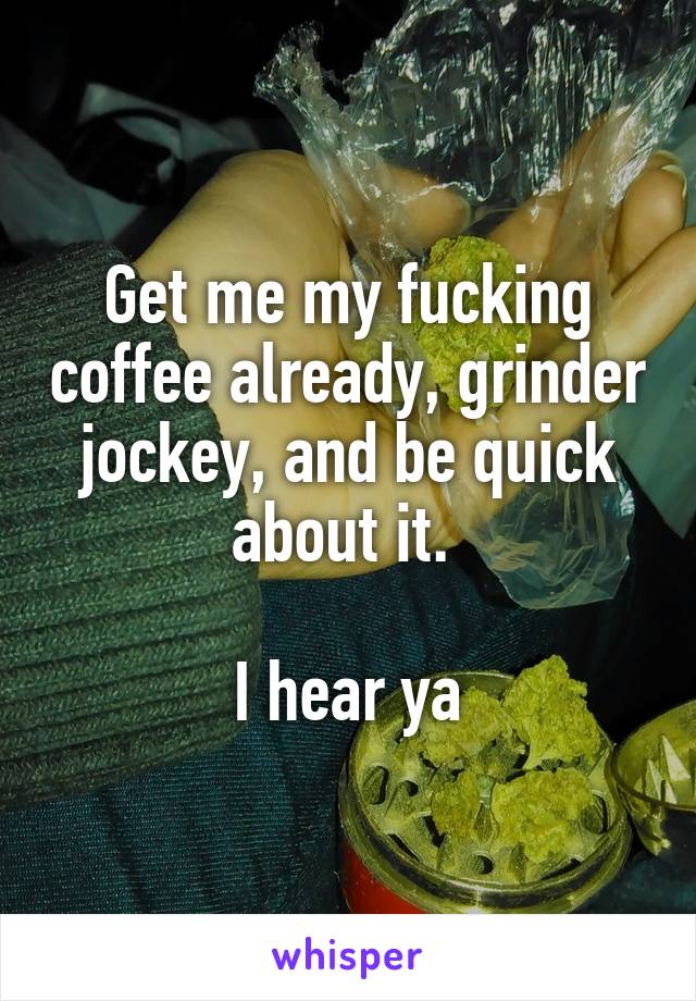 Get me my fucking coffee already, grinder jockey, and be quick about it. 

I hear ya