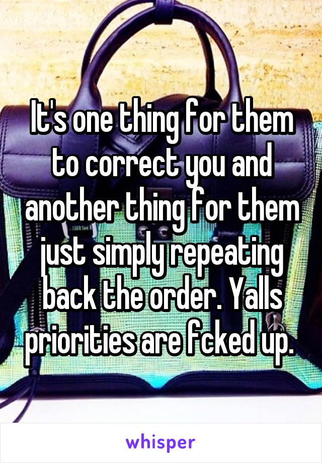 It's one thing for them to correct you and another thing for them just simply repeating back the order. Yalls priorities are fcked up. 