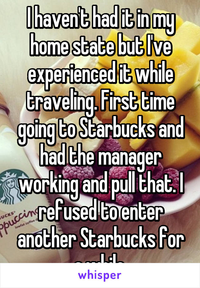 I haven't had it in my home state but I've experienced it while traveling. First time going to Starbucks and had the manager working and pull that. I refused to enter another Starbucks for a while.