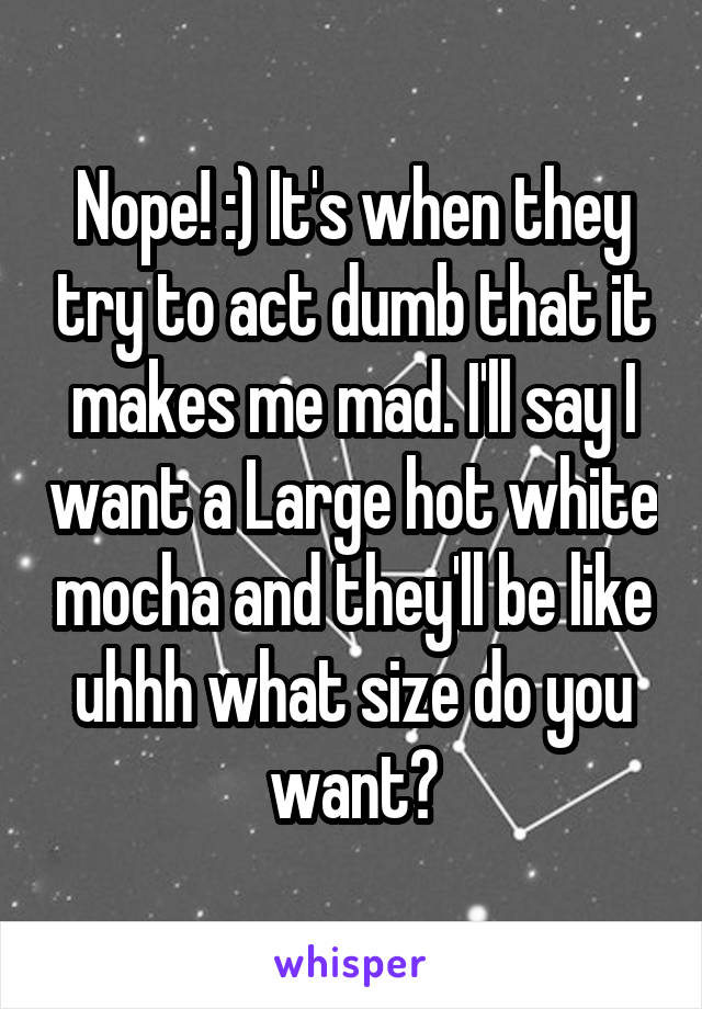 Nope! :) It's when they try to act dumb that it makes me mad. I'll say I want a Large hot white mocha and they'll be like uhhh what size do you want?