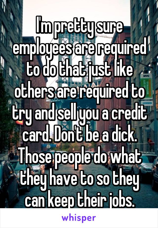 I'm pretty sure employees are required to do that just like others are required to try and sell you a credit card. Don't be a dick. Those people do what they have to so they can keep their jobs.