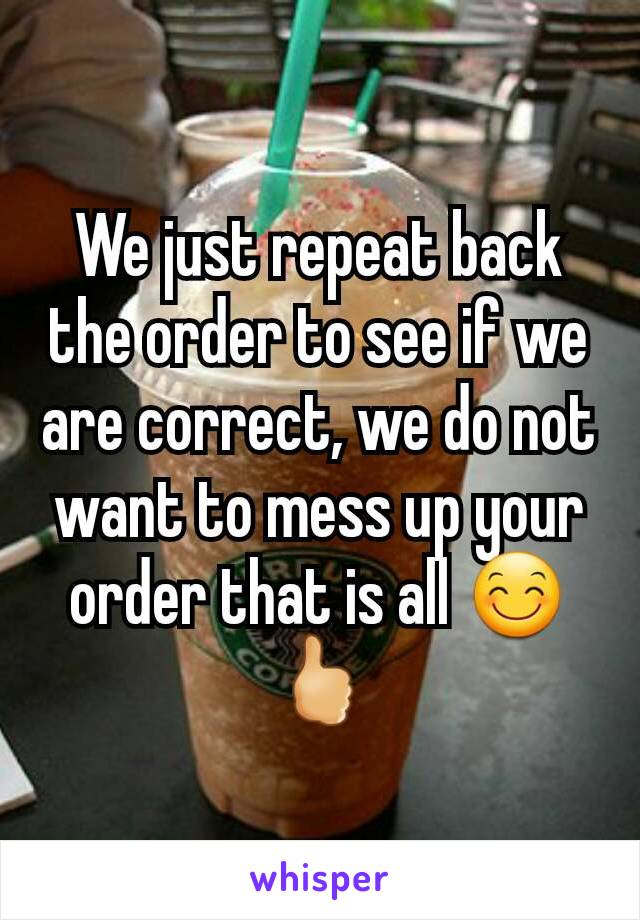 We just repeat back the order to see if we are correct, we do not want to mess up your order that is all 😊🖒