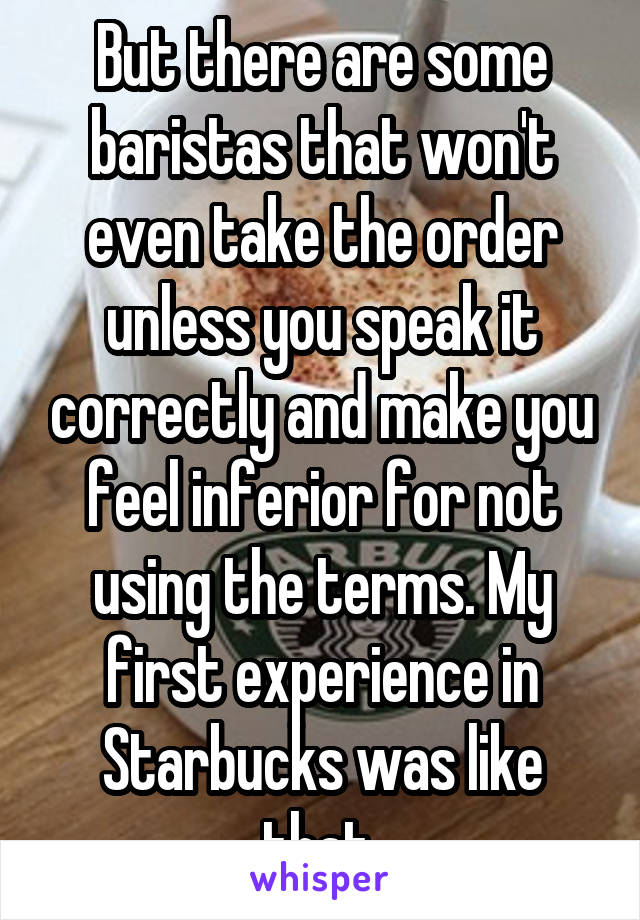 But there are some baristas that won't even take the order unless you speak it correctly and make you feel inferior for not using the terms. My first experience in Starbucks was like that 