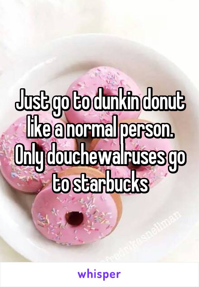 Just go to dunkin donut like a normal person. Only douchewalruses go to starbucks