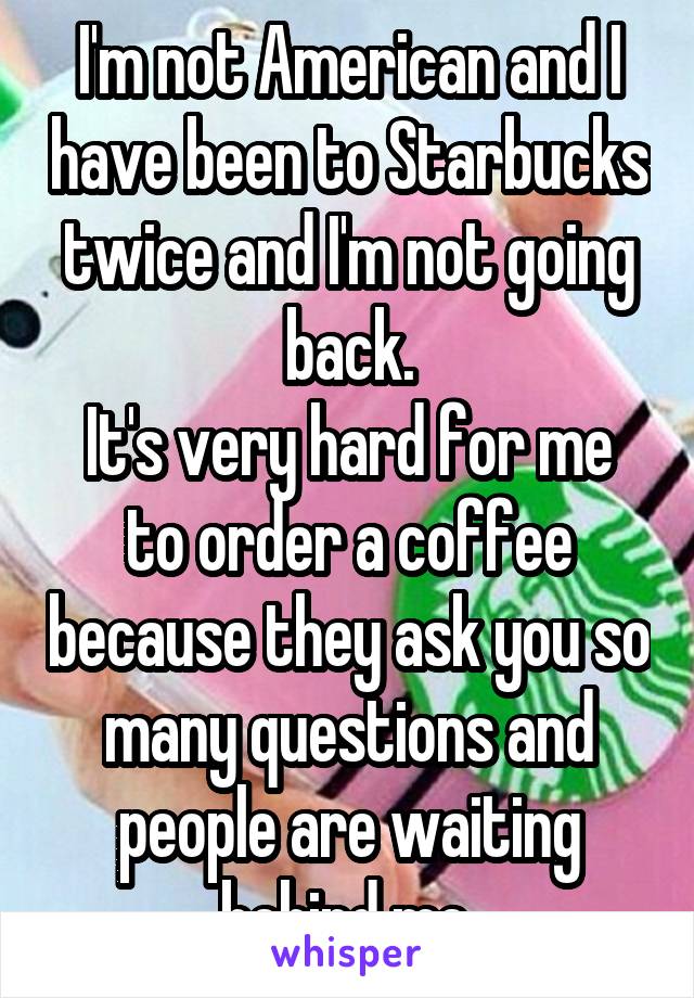 I'm not American and I have been to Starbucks twice and I'm not going back.
It's very hard for me to order a coffee because they ask you so many questions and people are waiting behind me.