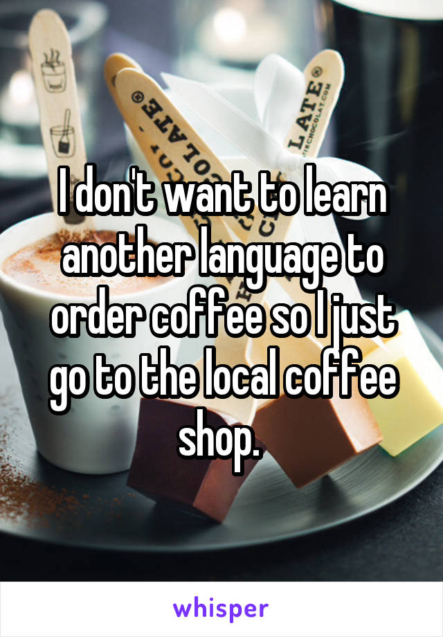 I don't want to learn another language to order coffee so I just go to the local coffee shop. 