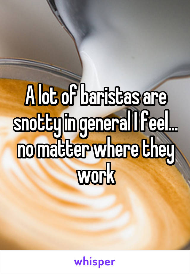 A lot of baristas are snotty in general I feel... no matter where they work