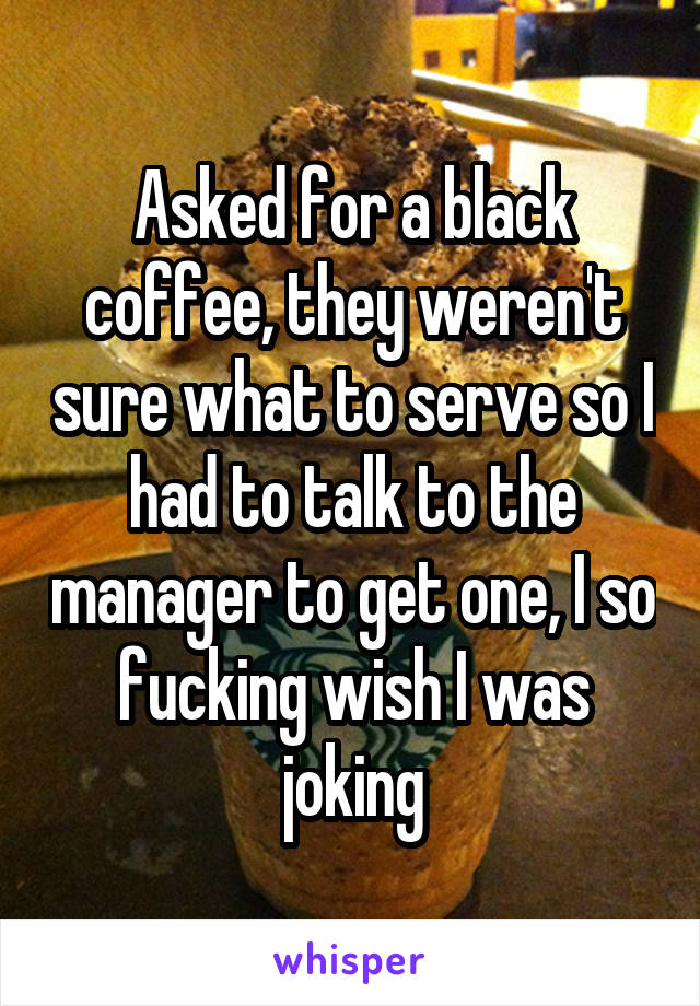 Asked for a black coffee, they weren't sure what to serve so I had to talk to the manager to get one, I so fucking wish I was joking