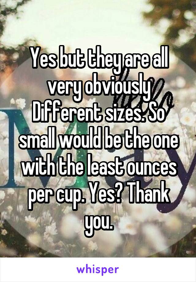 Yes but they are all very obviously Different sizes. So small would be the one with the least ounces per cup. Yes? Thank you.