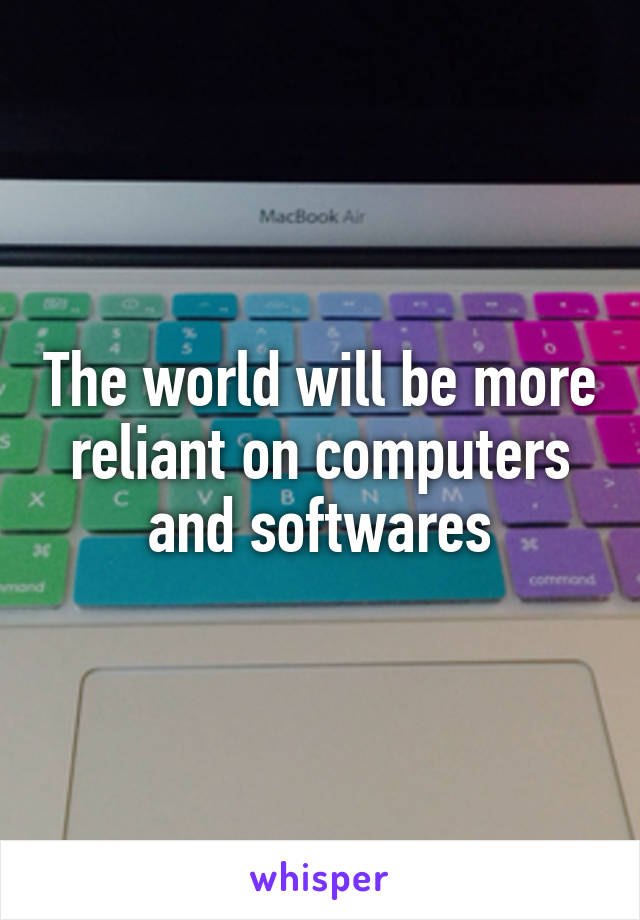 The world will be more reliant on computers and softwares