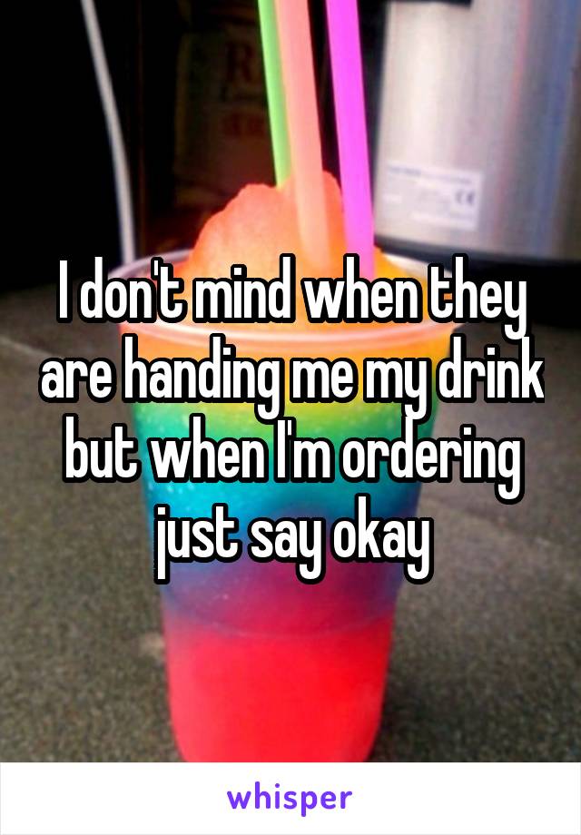 I don't mind when they are handing me my drink but when I'm ordering just say okay