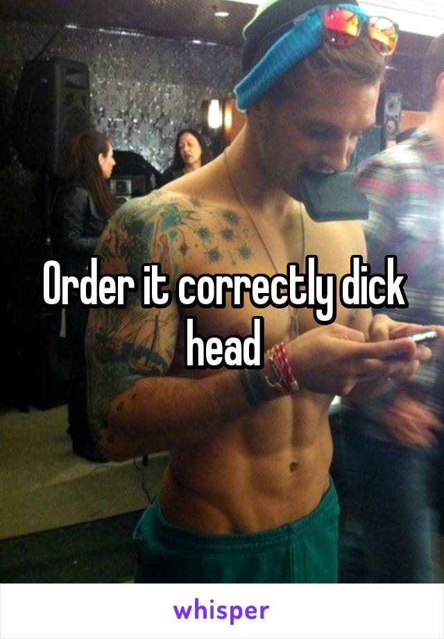 Order it correctly dick head