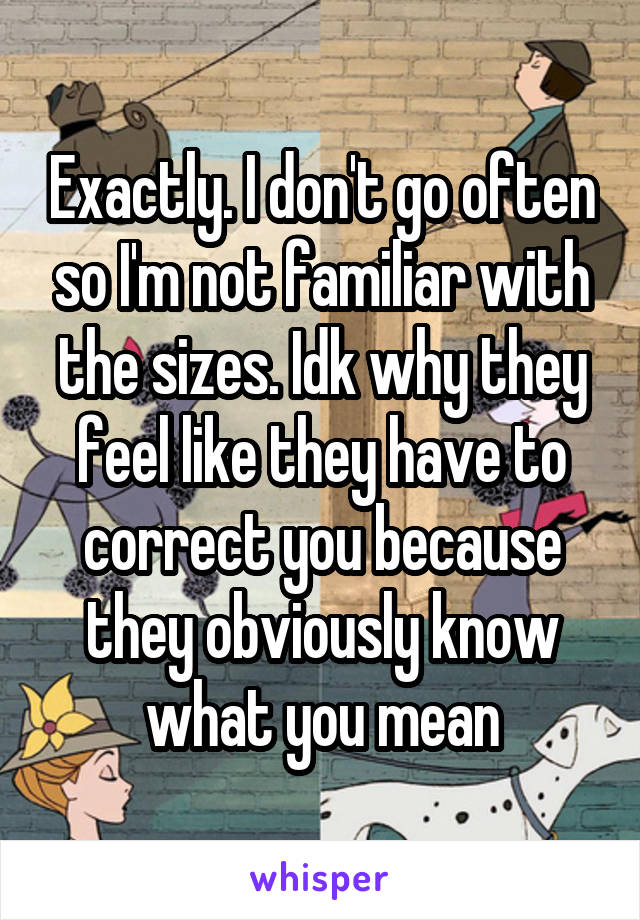 Exactly. I don't go often so I'm not familiar with the sizes. Idk why they feel like they have to correct you because they obviously know what you mean