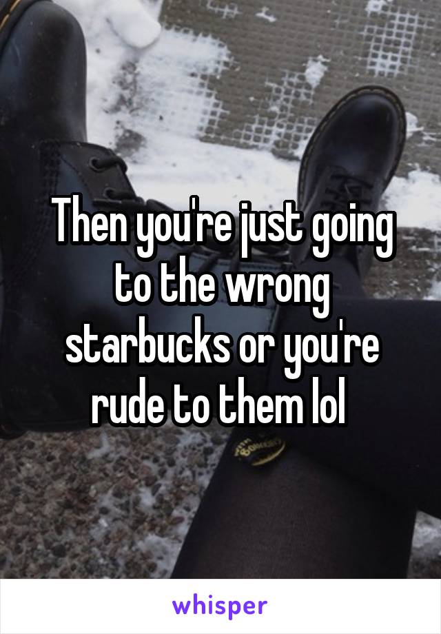 Then you're just going to the wrong starbucks or you're rude to them lol 