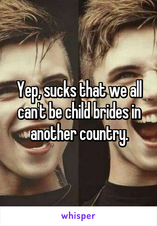 Yep, sucks that we all can't be child brides in another country.