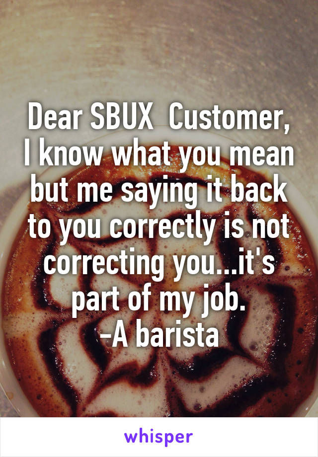 Dear SBUX  Customer, I know what you mean but me saying it back to you correctly is not correcting you...it's part of my job.
-A barista