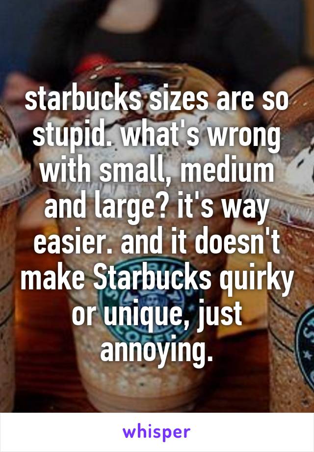 starbucks sizes are so stupid. what's wrong with small, medium and large? it's way easier. and it doesn't make Starbucks quirky or unique, just annoying.