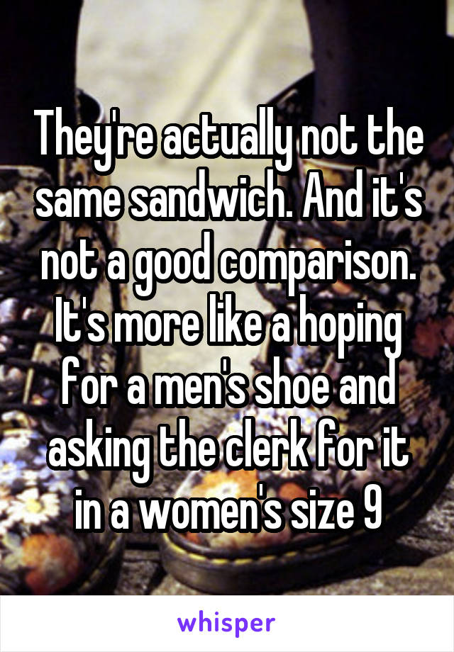 They're actually not the same sandwich. And it's not a good comparison. It's more like a hoping for a men's shoe and asking the clerk for it in a women's size 9