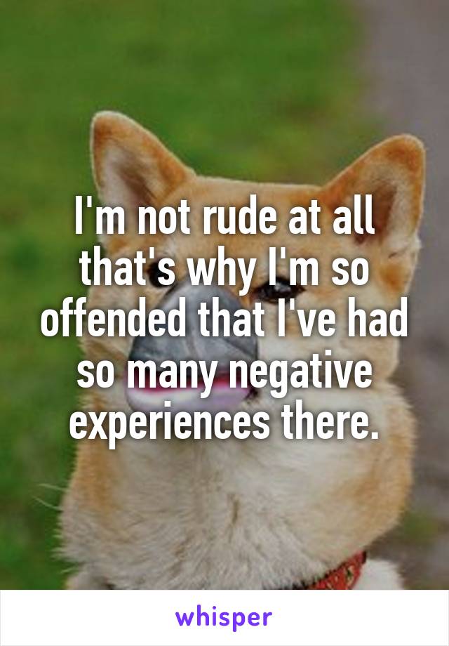 I'm not rude at all that's why I'm so offended that I've had so many negative experiences there.