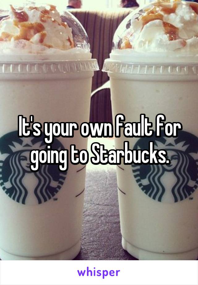 It's your own fault for going to Starbucks.