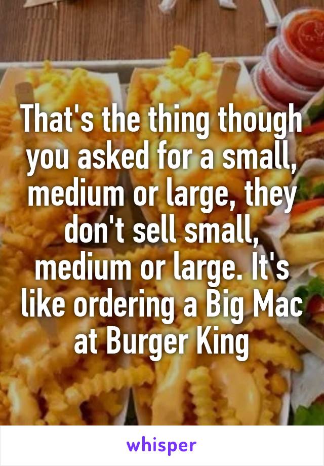 That's the thing though you asked for a small, medium or large, they don't sell small, medium or large. It's like ordering a Big Mac at Burger King