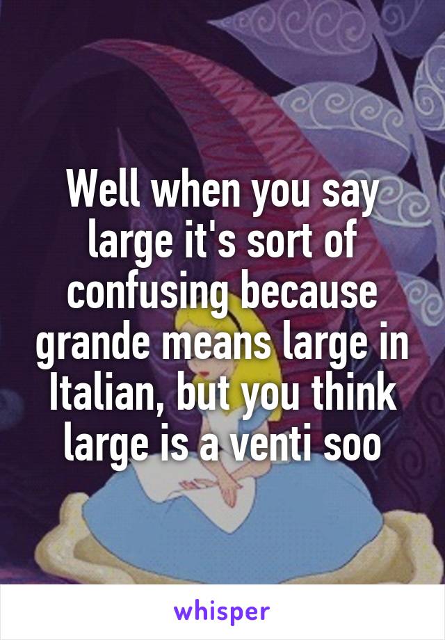 Well when you say large it's sort of confusing because grande means large in Italian, but you think large is a venti soo