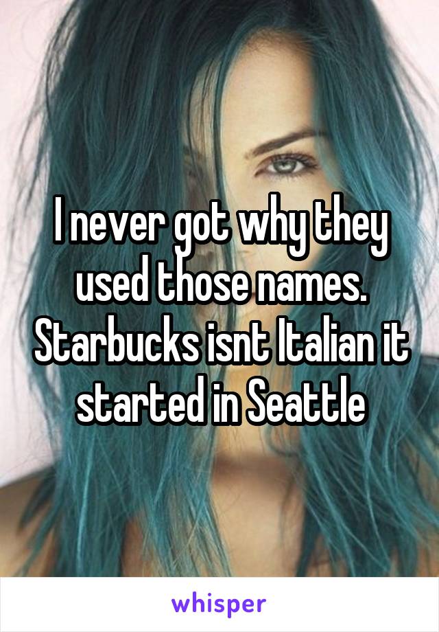 I never got why they used those names. Starbucks isnt Italian it started in Seattle