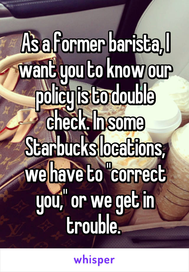 As a former barista, I want you to know our policy is to double check. In some Starbucks locations, we have to "correct you," or we get in trouble. 