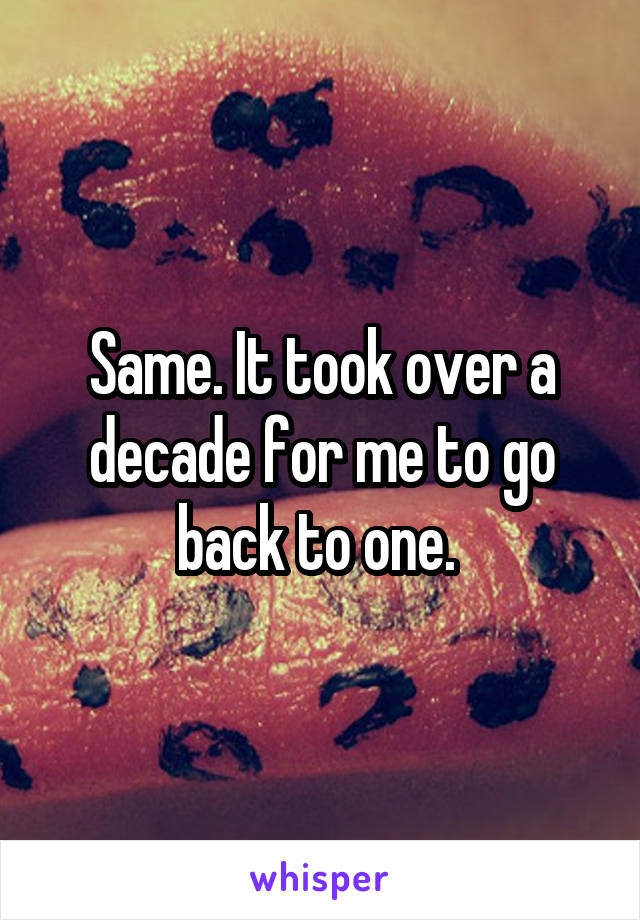 Same. It took over a decade for me to go back to one. 