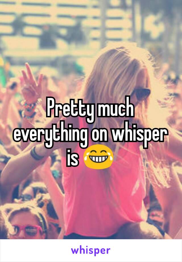 Pretty much everything on whisper is 😂