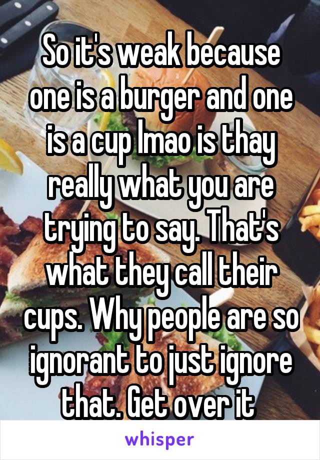 So it's weak because one is a burger and one is a cup lmao is thay really what you are trying to say. That's what they call their cups. Why people are so ignorant to just ignore that. Get over it 