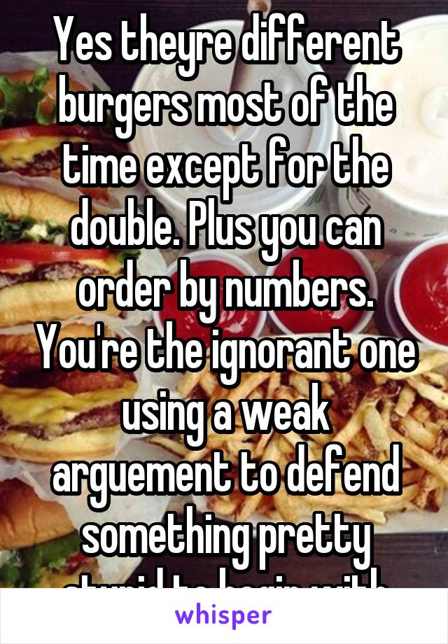 Yes theyre different burgers most of the time except for the double. Plus you can order by numbers. You're the ignorant one using a weak arguement to defend something pretty stupid to begin with