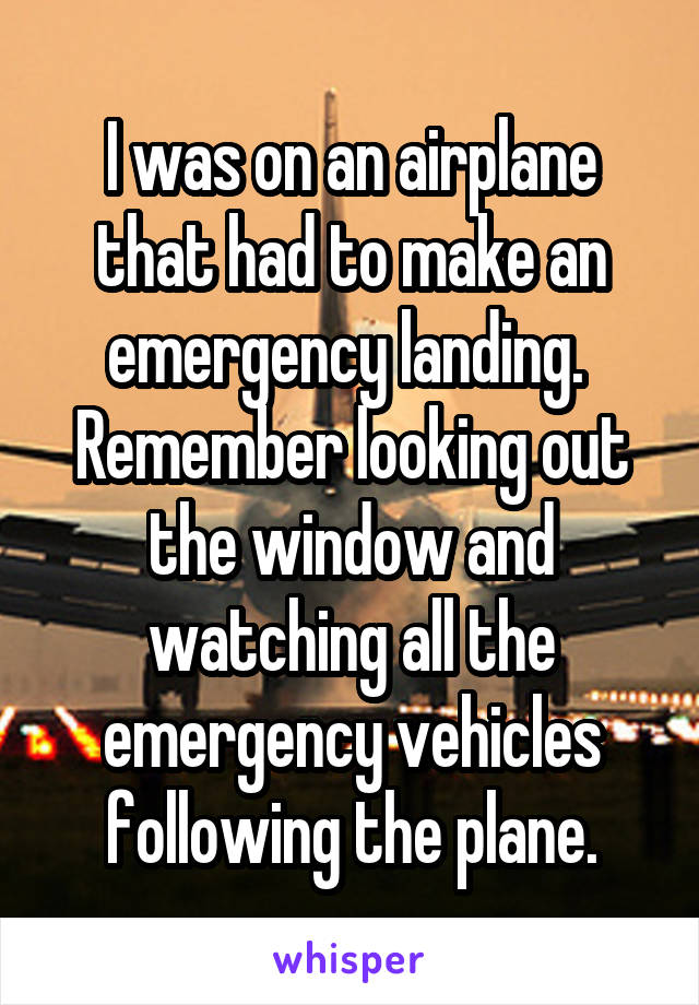 I was on an airplane that had to make an emergency landing.  Remember looking out the window and watching all the emergency vehicles following the plane.