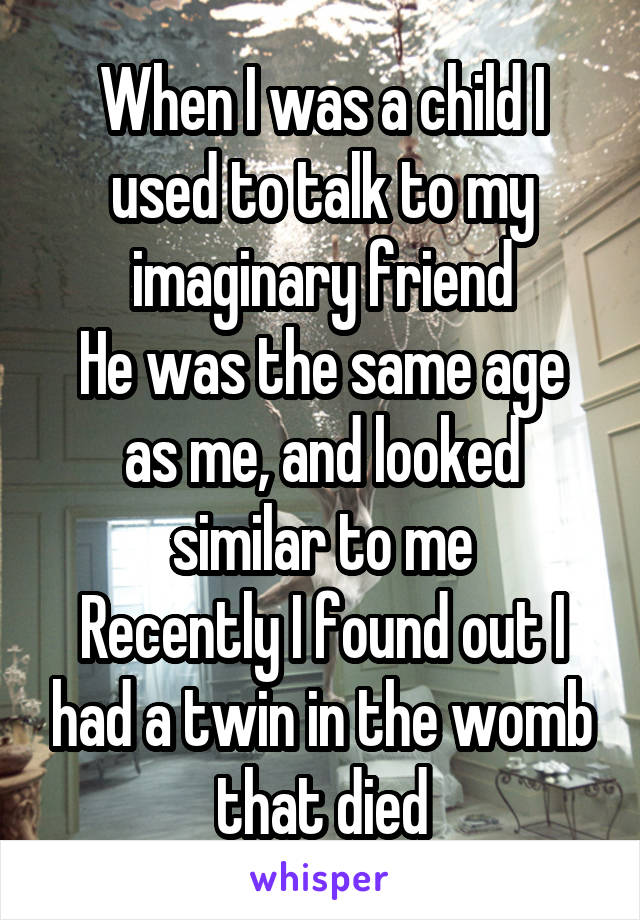 When I was a child I used to talk to my imaginary friend
He was the same age as me, and looked similar to me
Recently I found out I had a twin in the womb that died