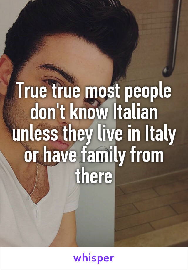 True true most people don't know Italian unless they live in Italy or have family from there