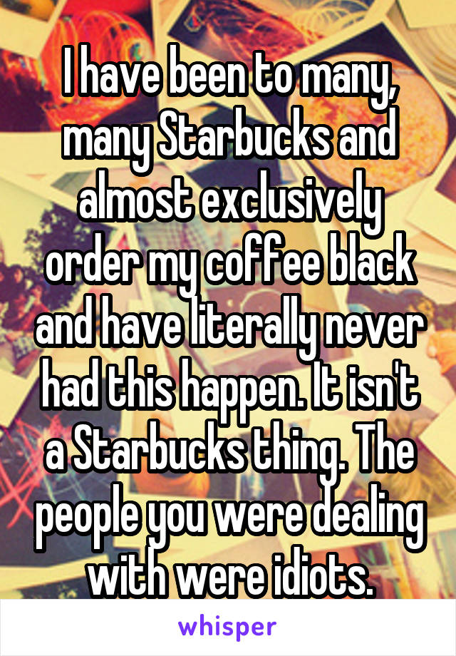 I have been to many, many Starbucks and almost exclusively order my coffee black and have literally never had this happen. It isn't a Starbucks thing. The people you were dealing with were idiots.