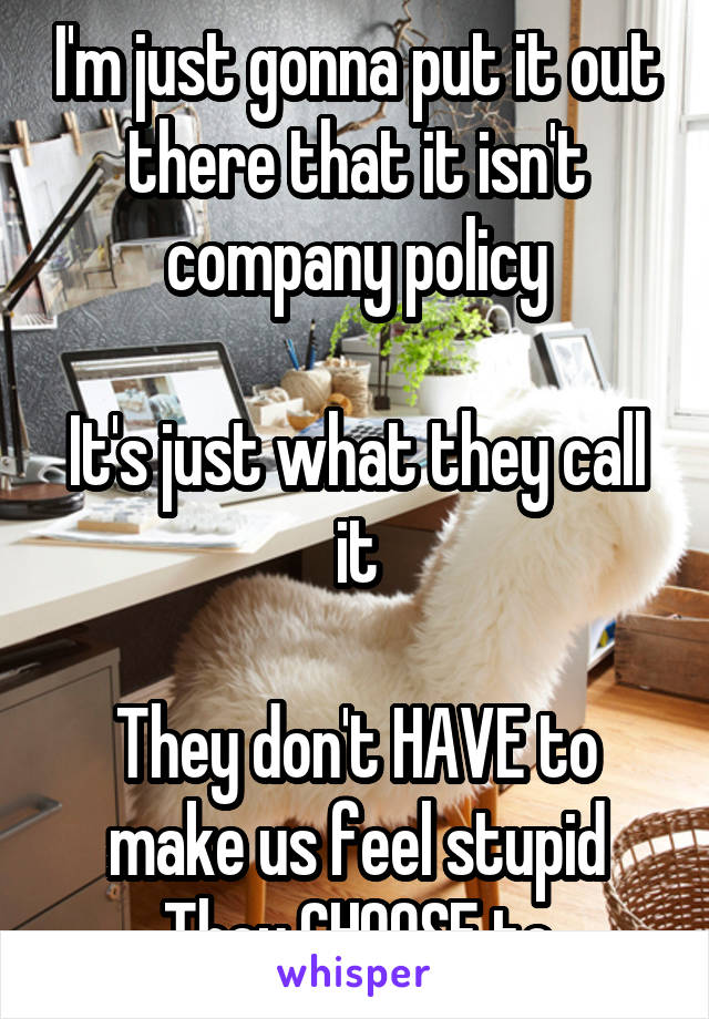 I'm just gonna put it out there that it isn't company policy

It's just what they call it

They don't HAVE to make us feel stupid
They CHOOSE to