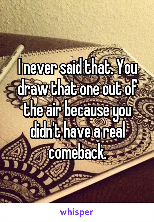 I never said that. You draw that one out of the air because you didn't have a real comeback.