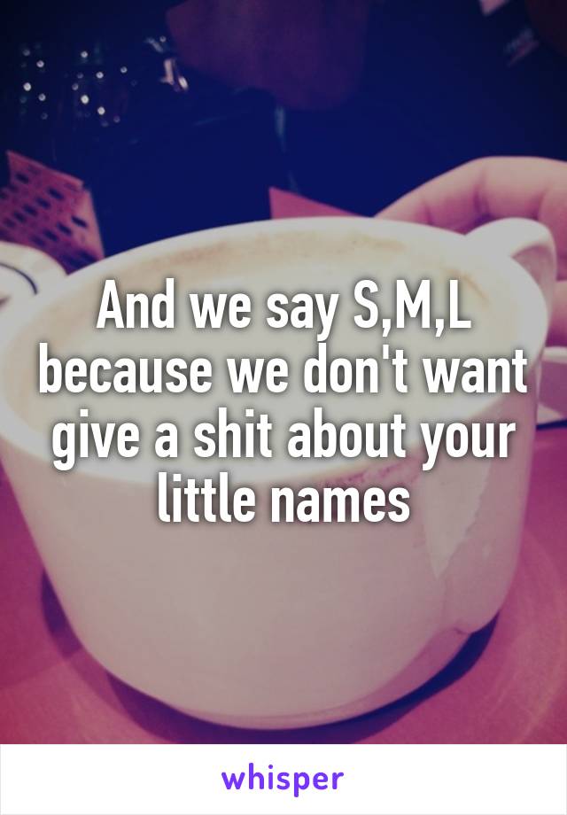 And we say S,M,L because we don't want give a shit about your little names