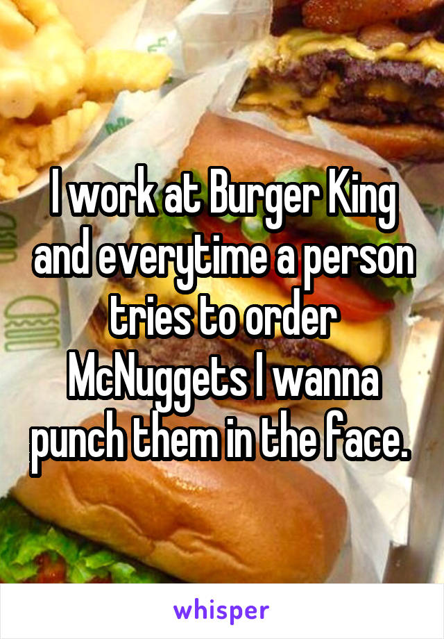 I work at Burger King and everytime a person tries to order McNuggets I wanna punch them in the face. 